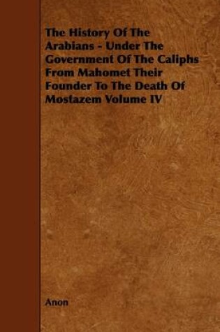 Cover of The History Of The Arabians - Under The Government Of The Caliphs From Mahomet Their Founder To The Death Of Mostazem Volume IV