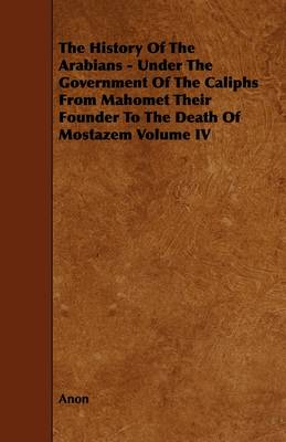 Book cover for The History Of The Arabians - Under The Government Of The Caliphs From Mahomet Their Founder To The Death Of Mostazem Volume IV