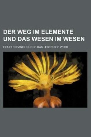 Cover of Der Weg Im Elemente Und Das Wesen Im Wesen; Geoffenbaret Durch Das Lebendige Wort