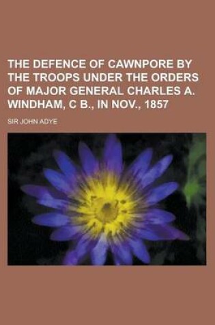 Cover of The Defence of Cawnpore by the Troops Under the Orders of Major General Charles A. Windham, C B., in Nov., 1857