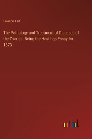 Cover of The Pathology and Treatment of Diseases of the Ovaries. Being the Hastings Essay for 1873