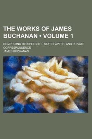 Cover of The Works of James Buchanan (Volume 1); Comprising His Speeches, State Papers, and Private Correspondence