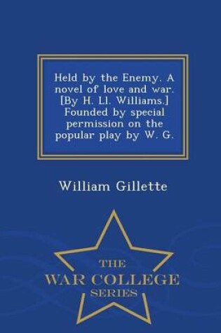 Cover of Held by the Enemy. a Novel of Love and War. [By H. LL. Williams.] Founded by Special Permission on the Popular Play by W. G. - War College Series