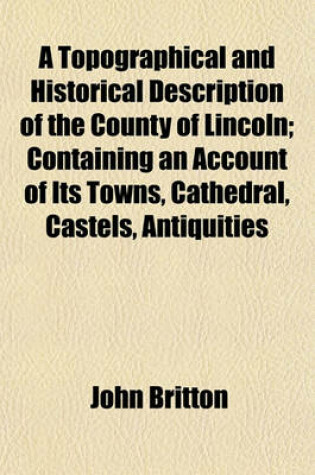 Cover of A Topographical and Historical Description of the County of Lincoln; Containing an Account of Its Towns, Cathedral, Castels, Antiquities