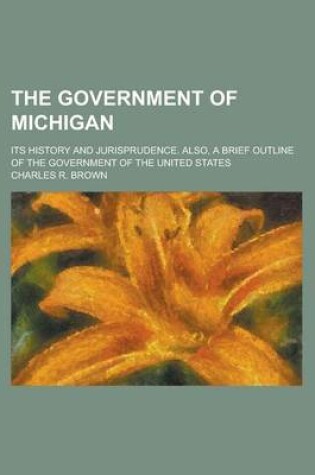 Cover of The Government of Michigan; Its History and Jurisprudence. Also, a Brief Outline of the Government of the United States