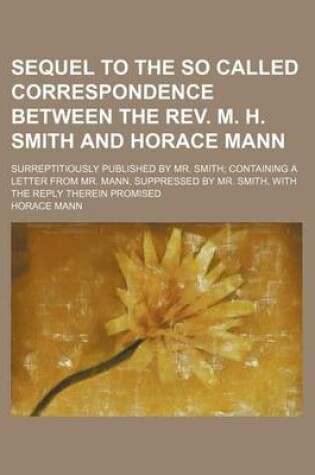 Cover of Sequel to the So Called Correspondence Between the REV. M. H. Smith and Horace Mann; Surreptitiously Published by Mr. Smith Containing a Letter from Mr. Mann, Suppressed by Mr. Smith, with the Reply Therein Promised