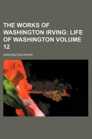 Cover of The Works of Washington Irving; Life of Washington Volume 12