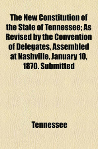 Cover of The New Constitution of the State of Tennessee; As Revised by the Convention of Delegates, Assembled at Nashville, January 10, 1870. Submitted