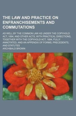 Cover of The Law and Practice on Enfranchisements and Commutations; As Well by the Common Law as Under the Copyhold ACT, 1894, and Other Acts, with Practical Directions, Together with the Copyhold ACT, 1894, Fully Annotated, and an Appendix of Forms, Precedents, a