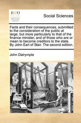 Cover of Facts and Their Consequences, Submitted to the Consideration of the Public at Large; But More Particularly to That of the Finance Minister, and of Those Who Are or Mean to Become Creditors to the State. by John Earl of Stair. the Second Edition.