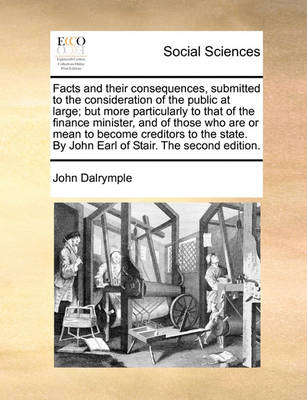 Book cover for Facts and Their Consequences, Submitted to the Consideration of the Public at Large; But More Particularly to That of the Finance Minister, and of Those Who Are or Mean to Become Creditors to the State. by John Earl of Stair. the Second Edition.