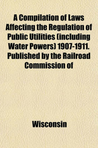 Cover of A Compilation of Laws Affecting the Regulation of Public Utilities (Including Water Powers) 1907-1911. Published by the Railroad Commission of Wisconsin. August, 1911