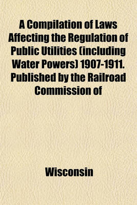 Book cover for A Compilation of Laws Affecting the Regulation of Public Utilities (Including Water Powers) 1907-1911. Published by the Railroad Commission of Wisconsin. August, 1911