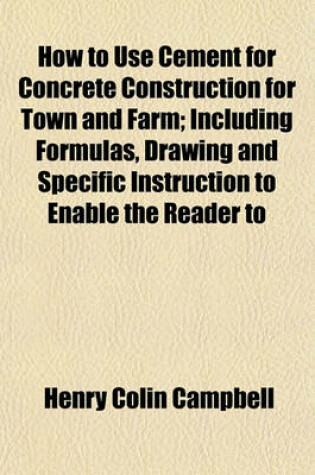Cover of How to Use Cement for Concrete Construction for Town and Farm; Including Formulas, Drawing and Specific Instruction to Enable the Reader to