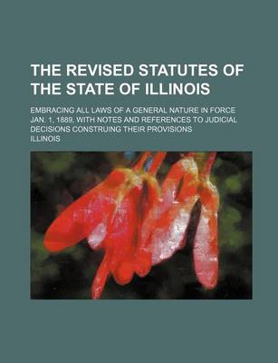 Book cover for The Revised Statutes of the State of Illinois; Embracing All Laws of a General Nature in Force July 1, 1889, with Notes and References to Judicial Dec