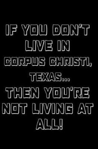 Cover of If You Don't Live in Corpus Christi, Texas ... Then You're Not Living at All!