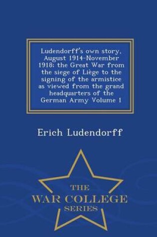 Cover of Ludendorff's Own Story, August 1914-November 1918; The Great War from the Siege of Liege to the Signing of the Armistice as Viewed from the Grand Headquarters of the German Army Volume 1 - War College Series