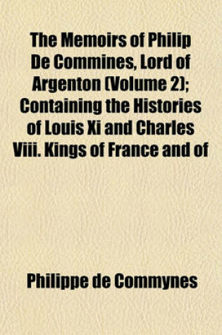 Cover of The Memoirs of Philip de Commines, Lord of Argenton (Volume 2); Containing the Histories of Louis XI and Charles VIII. Kings of France and of