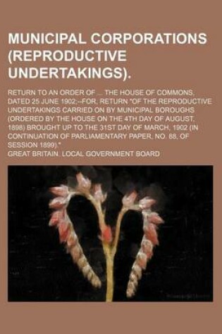 Cover of Municipal Corporations (Reproductive Undertakings); Return to an Order of ... the House of Commons, Dated 25 June 1902;--For, Return "Of the Reproductive Undertakings Carried on by Municipal Boroughs (Ordered by the House on the 4th Day of August, 1898) B