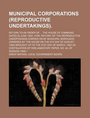 Book cover for Municipal Corporations (Reproductive Undertakings); Return to an Order of ... the House of Commons, Dated 25 June 1902;--For, Return "Of the Reproductive Undertakings Carried on by Municipal Boroughs (Ordered by the House on the 4th Day of August, 1898) B