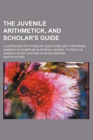 Cover of The Juvenile Arithmetick, and Scholar's Guide; Illustrated with Familiar Questions and Containing Numerous Examples in Federal Money, to Which Is Added a Short System of Book Keeping