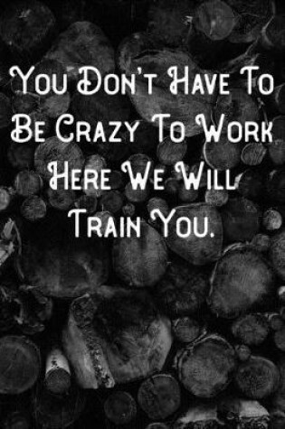 Cover of You Don't Have To Be Crazy To work Here We Will Train You.
