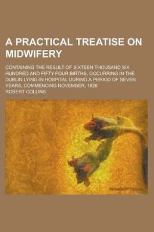 Cover of A Practical Treatise on Midwifery; Containing the Result of Sixteen Thousand Six Hundred and Fifty-Four Births, Occurring in the Dublin Lying-In Hospital During a Period of Seven Years, Commencing November, 1826