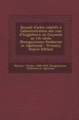 Cover of Recueil D'Actes Relatifs A L'Administration Des Rois D'Angleterre En Guyenne Au 13e Siecle (Recogniciones Feodorum in Aquitania) - Primary Source Edit