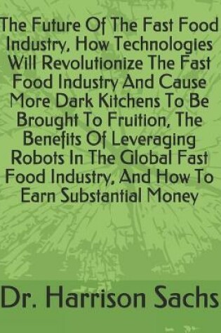 Cover of The Future Of The Fast Food Industry, How Technologies Will Revolutionize The Fast Food Industry And Cause More Dark Kitchens To Be Brought To Fruition, The Benefits Of Leveraging Robots In The Global Fast Food Industry, And How To Earn Substantial Money