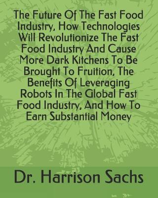 Book cover for The Future Of The Fast Food Industry, How Technologies Will Revolutionize The Fast Food Industry And Cause More Dark Kitchens To Be Brought To Fruition, The Benefits Of Leveraging Robots In The Global Fast Food Industry, And How To Earn Substantial Money