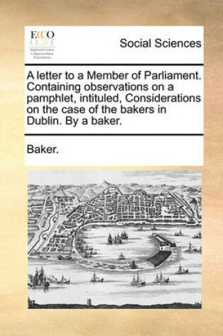 Cover of A Letter to a Member of Parliament. Containing Observations on a Pamphlet, Intituled, Considerations on the Case of the Bakers in Dublin. by a Baker.