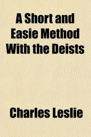 Cover of A Short and Easie Method with the Deists; Wherein, the Certainty of the Christian Religion Is Demonstrated, by Infallible Proof from Four Rules, Which Are Incompatible to Any Imposture That Ever Yet Has Been, or That Can Possibly Be. in a Letter to a Friend
