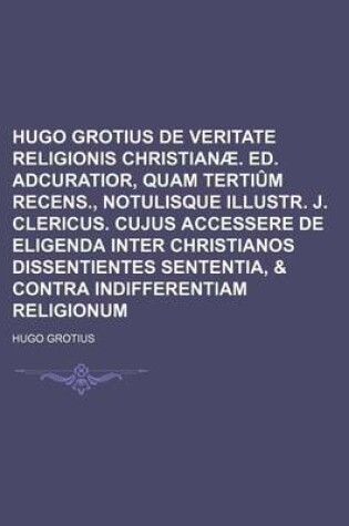 Cover of Hugo Grotius de Veritate Religionis Christianae. Ed. Adcuratior, Quam Tertium Recens., Notulisque Illustr. J. Clericus. Cujus Accessere de Eligenda Inter Christianos Dissentientes Sententia, & Contra Indifferentiam Religionum