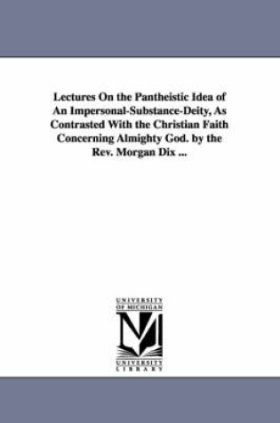 Cover of Lectures On the Pantheistic Idea of An Impersonal-Substance-Deity, As Contrasted With the Christian Faith Concerning Almighty God. by the Rev. Morgan Dix ...