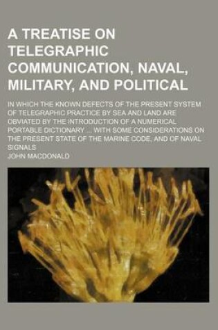 Cover of A Treatise on Telegraphic Communication, Naval, Military, and Political; In Which the Known Defects of the Present System of Telegraphic Practice by Sea and Land Are Obviated by the Introduction of a Numerical Portable Dictionary ... with Some Considerati