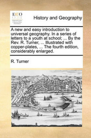 Cover of A New and Easy Introduction to Universal Geography. in a Series of Letters to a Youth at School; ... by the REV. R. Turner, ... Illustrated with Copper-Plates, ... the Fourth Edition, Considerably Enlarged.