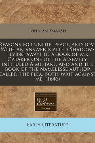 Cover of Reasons for Unitie, Peace, and Love with an Answer (Called Shadows Flying Away) to a Book of MR Gataker One of the Assembly, Intituled a Mistake, and and the Book of the Namelesse Author Called the Plea, Both Writ Against Me. (1646)