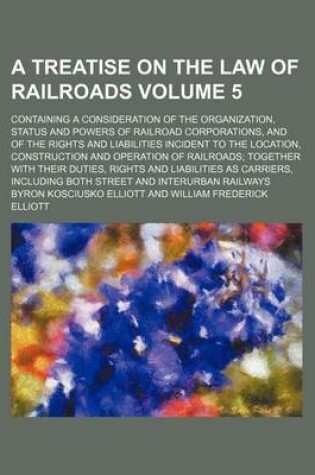 Cover of A Treatise on the Law of Railroads Volume 5; Containing a Consideration of the Organization, Status and Powers of Railroad Corporations, and of the Rights and Liabilities Incident to the Location, Construction and Operation of Railroads; Together with Th