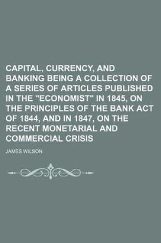Cover of Capital, Currency, and Banking Being a Collection of a Series of Articles Published in the Economist in 1845, on the Principles of the Bank Act of 1844, and in 1847, on the Recent Monetarial and Commercial Crisis