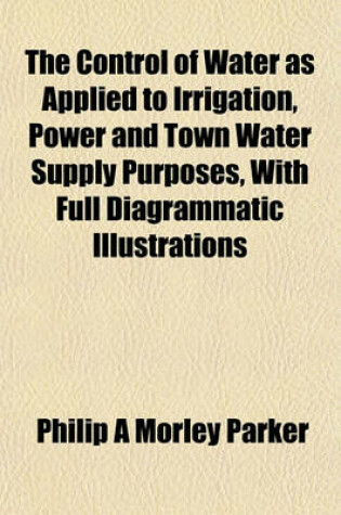 Cover of The Control of Water as Applied to Irrigation, Power and Town Water Supply Purposes, with Full Diagrammatic Illustrations