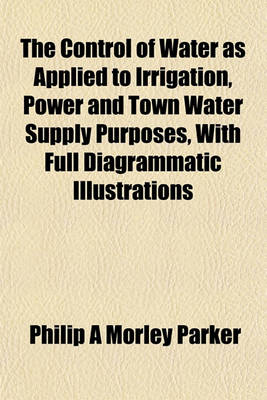 Book cover for The Control of Water as Applied to Irrigation, Power and Town Water Supply Purposes, with Full Diagrammatic Illustrations