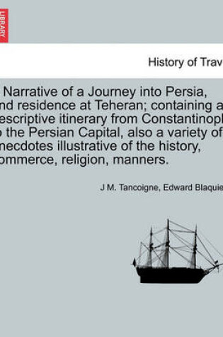 Cover of A Narrative of a Journey Into Persia, and Residence at Teheran; Containing a Descriptive Itinerary from Constantinople to the Persian Capital, Also a Variety of Anecdotes Illustrative of the History, Commerce, Religion, Manners.