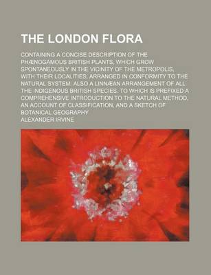 Book cover for The London Flora; Containing a Concise Description of the Phaenogamous British Plants, Which Grow Spontaneously in the Vicinity of the Metropolis, with Their Localities; Arranged in Conformity to the Natural System