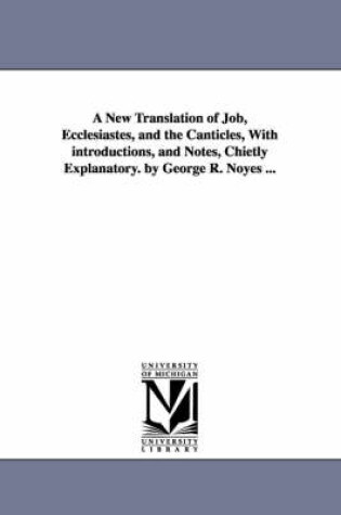 Cover of A New Translation of Job, Ecclesiastes, and the Canticles, With introductions, and Notes, Chietly Explanatory. by George R. Noyes ...