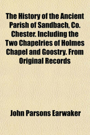 Cover of The History of the Ancient Parish of Sandbach, Co. Chester. Including the Two Chapelries of Holmes Chapel and Goostry. from Original Records