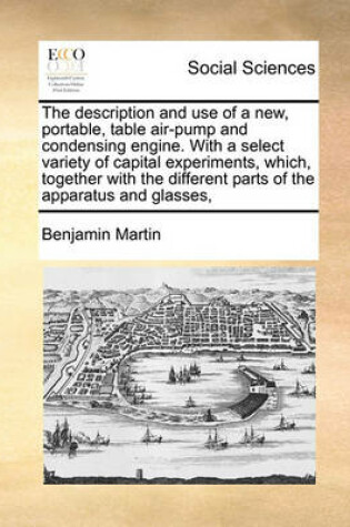 Cover of The description and use of a new, portable, table air-pump and condensing engine. With a select variety of capital experiments, which, together with the different parts of the apparatus and glasses,