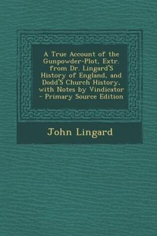 Cover of A True Account of the Gunpowder-Plot, Extr. from Dr. Lingard's History of England, and Dodd's Church History, with Notes by Vindicator - Primary Source Edition