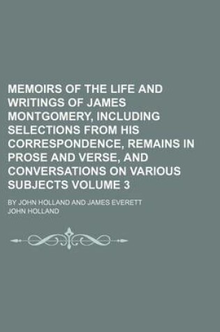 Cover of Memoirs of the Life and Writings of James Montgomery, Including Selections from His Correspondence, Remains in Prose and Verse, and Conversations on Various Subjects Volume 3; By John Holland and James Everett