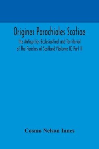 Cover of Origines Parochiales Scotiae. the Antiquities Ecclesiastical and Territorial of the Parishes of Scotland (Volume II) Part II.