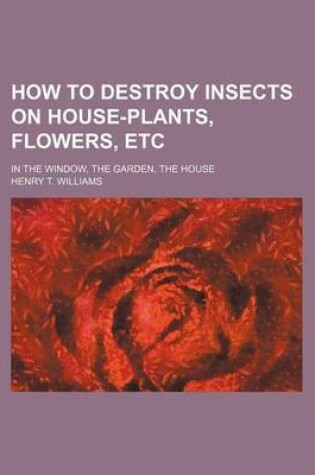 Cover of How to Destroy Insects on House-Plants, Flowers, Etc; In the Window, the Garden, the House